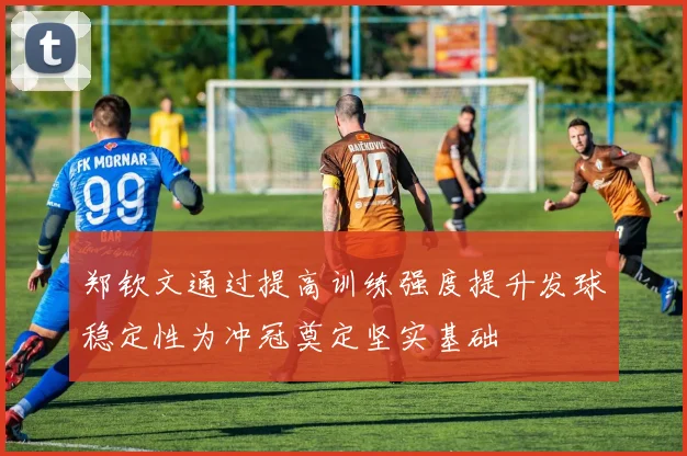 郑钦文通过提高训练强度提升发球稳定性为冲冠奠定坚实基础