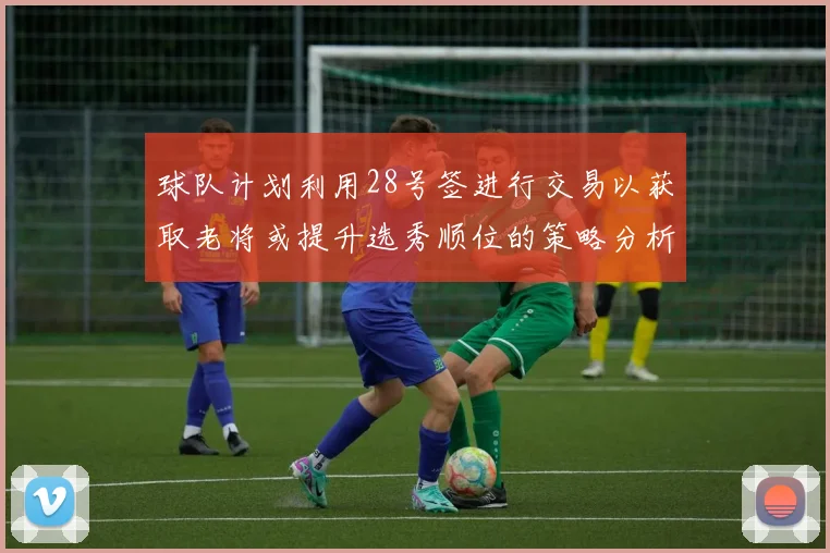 球队计划利用28号签进行交易以获取老将或提升选秀顺位的策略分析