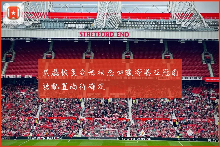 武磊恢复合练状态回暖海港亚冠前场配置尚待确定